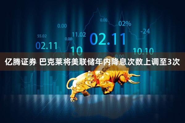 亿腾证券 巴克莱将美联储年内降息次数上调至3次