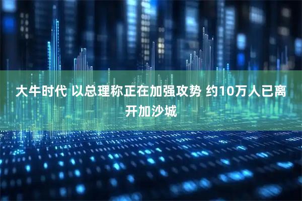 大牛时代 以总理称正在加强攻势 约10万人已离开加沙城