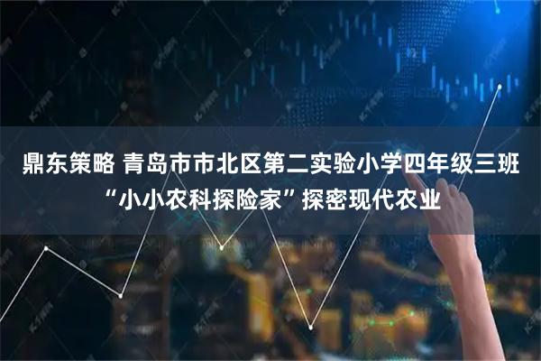 鼎东策略 青岛市市北区第二实验小学四年级三班“小小农科探险家”探密现代农业