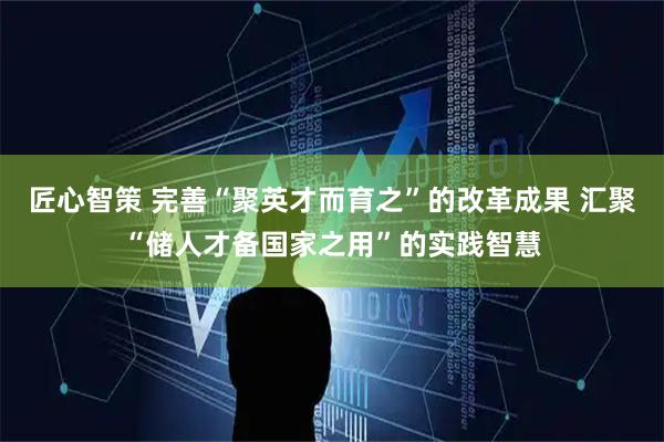 匠心智策 完善“聚英才而育之”的改革成果 汇聚“储人才备国家之用”的实践智慧