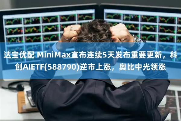达宝优配 MiniMax宣布连续5天发布重要更新，科创AIETF(588790)逆市上涨，奥比中光领涨