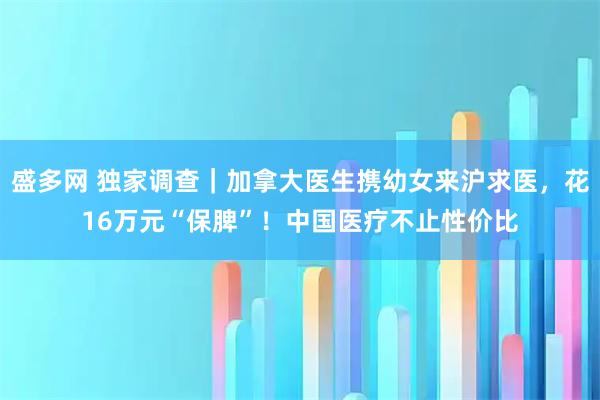 盛多网 独家调查｜加拿大医生携幼女来沪求医，花16万元“保脾”！中国医疗不止性价比