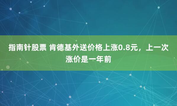 指南针股票 肯德基外送价格上涨0.8元，上一次涨价是一年前