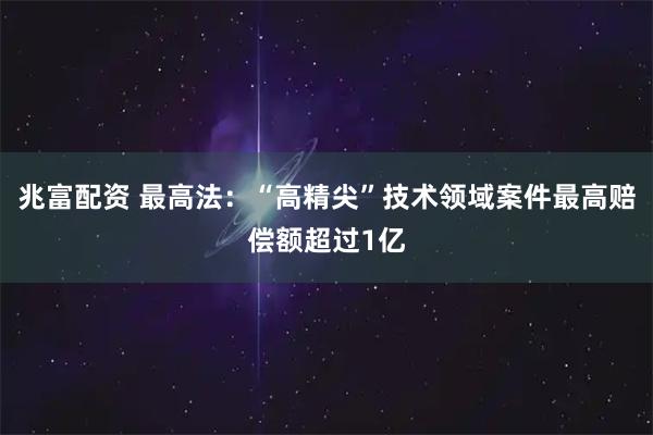 兆富配资 最高法：“高精尖”技术领域案件最高赔偿额超过1亿