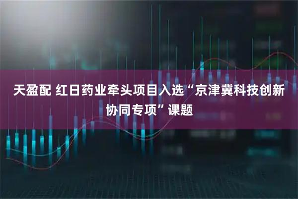天盈配 红日药业牵头项目入选“京津冀科技创新协同专项”课题