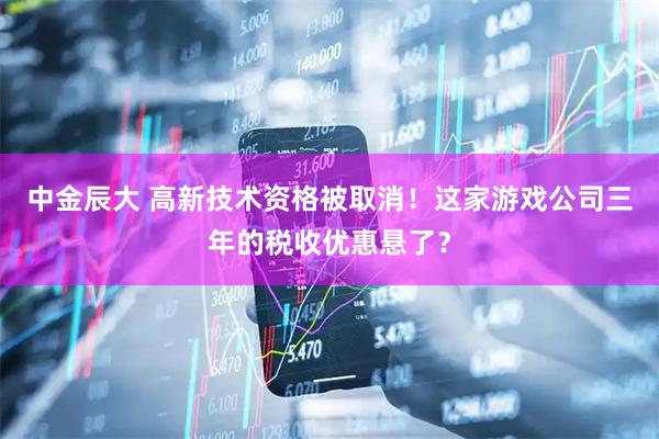 中金辰大 高新技术资格被取消！这家游戏公司三年的税收优惠悬了？