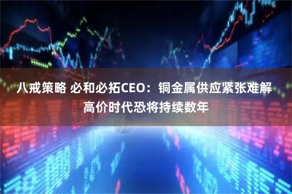 八戒策略 必和必拓CEO：铜金属供应紧张难解 高价时代恐将持续数年