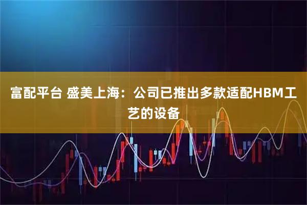 富配平台 盛美上海：公司已推出多款适配HBM工艺的设备