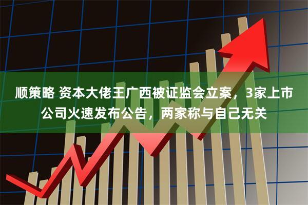 顺策略 资本大佬王广西被证监会立案，3家上市公司火速发布公告，两家称与自己无关