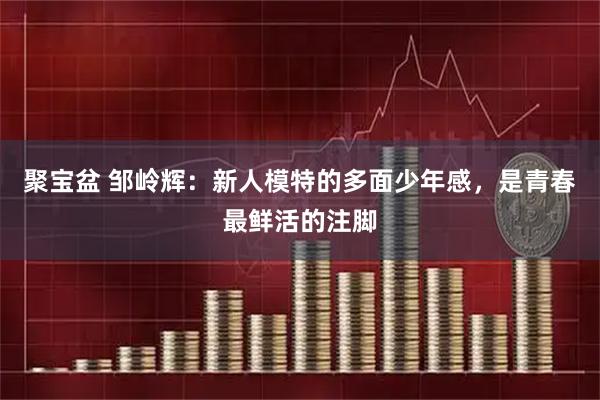 聚宝盆 邹岭辉：新人模特的多面少年感，是青春最鲜活的注脚